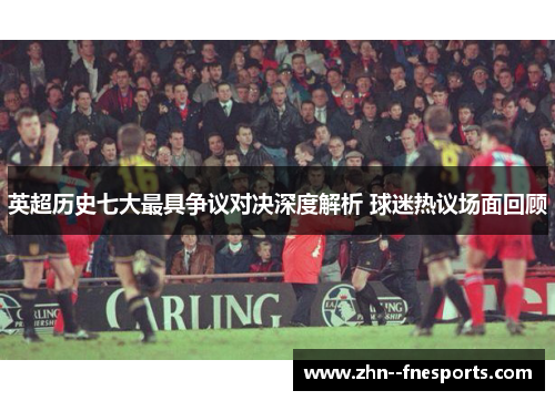 英超历史七大最具争议对决深度解析 球迷热议场面回顾 英超历史七大最具争议对决深度解析 球迷热议场面回顾