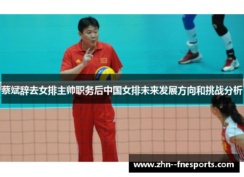 蔡斌辞去女排主帅职务后中国女排未来发展方向和挑战分析 蔡斌辞去女排主帅职务后中国女排未来发展方向和挑战分析