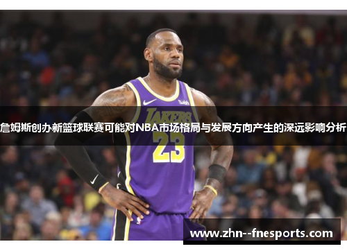 詹姆斯创办新篮球联赛可能对NBA市场格局与发展方向产生的深远影响分析 詹姆斯创办新篮球联赛可能对NBA市场格局与发展方向产生的深远影响分析