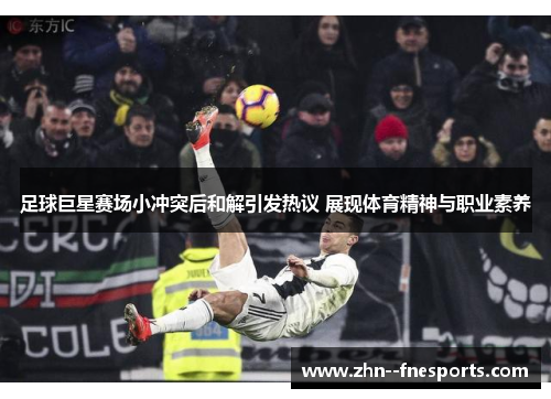 足球巨星赛场小冲突后和解引发热议 展现体育精神与职业素养 足球巨星赛场小冲突后和解引发热议 展现体育精神与职业素养