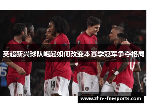 英超新兴球队崛起如何改变本赛季冠军争夺格局