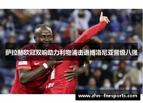 萨拉赫欧冠双响助力利物浦击退博洛尼亚晋级八强 萨拉赫欧冠双响助力利物浦击退博洛尼亚晋级八强