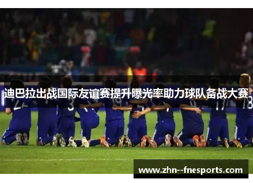 迪巴拉出战国际友谊赛提升曝光率助力球队备战大赛